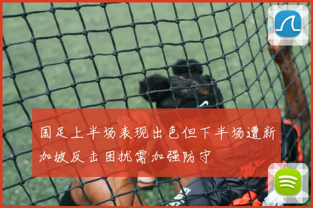 国足上半场表现出色但下半场遭新加坡反击困扰需加强防守