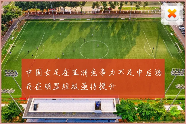 中国女足在亚洲竞争力不足中后场存在明显短板亟待提升