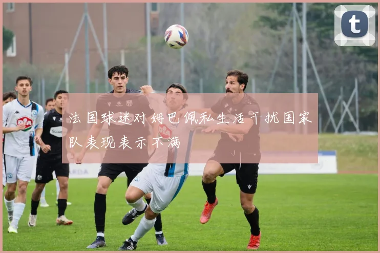 法国球迷对姆巴佩私生活干扰国家队表现表示不满