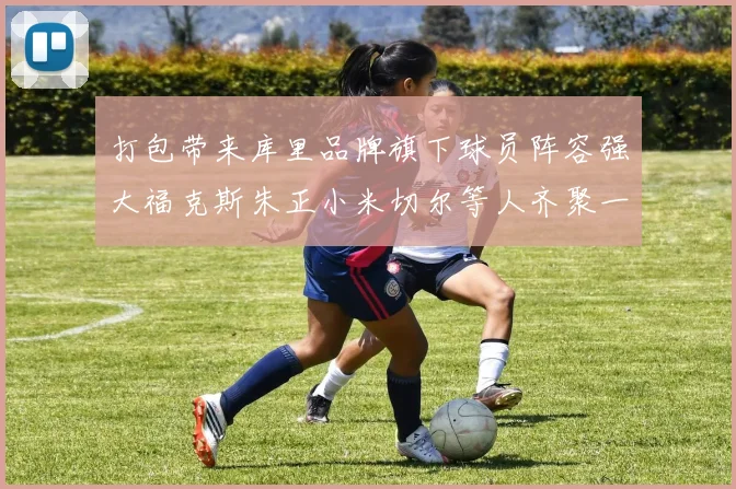 打包带来库里品牌旗下球员阵容强大福克斯朱正小米切尔等人齐聚一堂