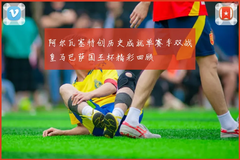 阿尔瓦塞特创历史成就单赛季双战皇马巴萨国王杯精彩回顾