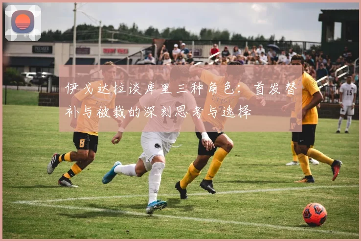伊戈达拉谈库里三种角色：首发替补与被裁的深刻思考与选择