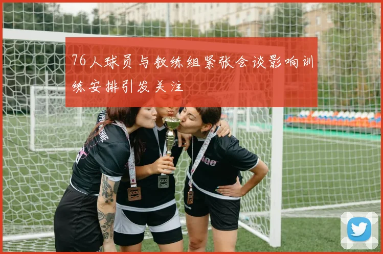 76人球员与教练组紧张会谈影响训练安排引发关注