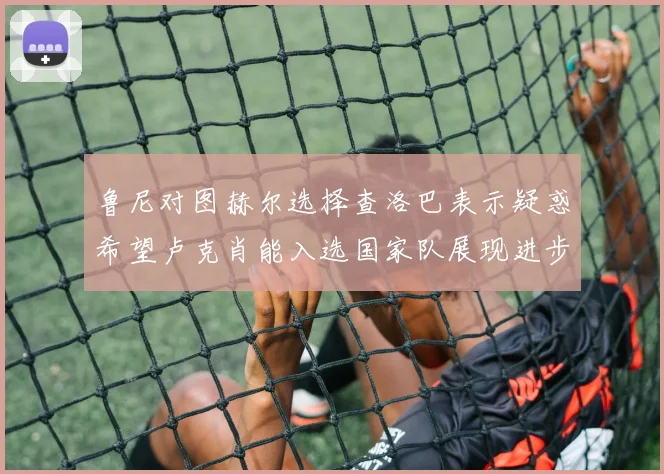 鲁尼对图赫尔选择查洛巴表示疑惑希望卢克肖能入选国家队展现进步