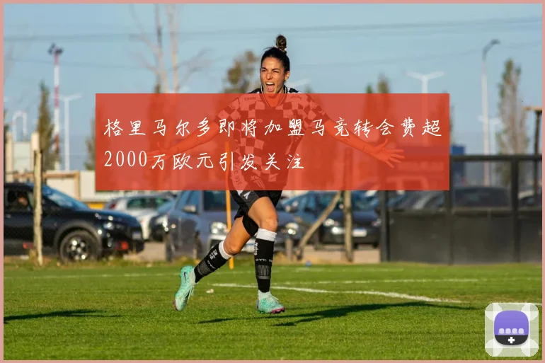 格里马尔多即将加盟马竞转会费超2000万欧元引发关注