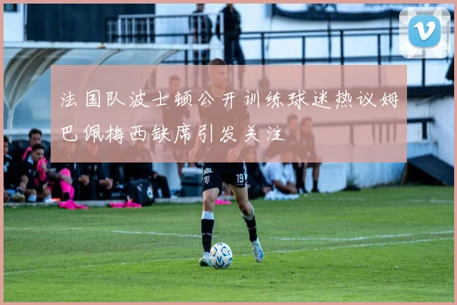 法国队波士顿公开训练球迷热议姆巴佩梅西缺席引发关注