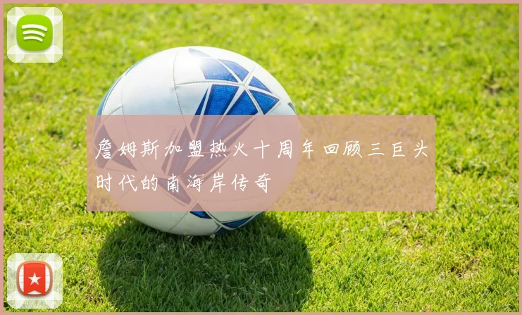 詹姆斯加盟热火十周年回顾三巨头时代的南海岸传奇