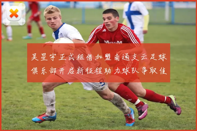 吴星宇正式租借加盟南通支云足球俱乐部开启新征程助力球队争取佳绩