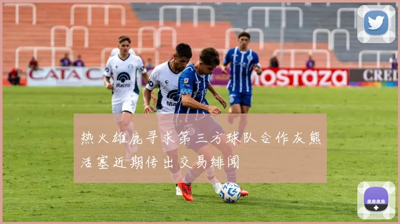热火雄鹿寻求第三方球队合作灰熊活塞近期传出交易绯闻