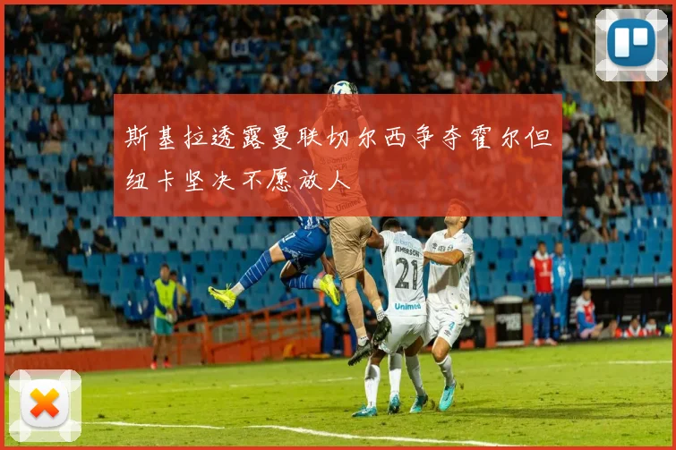 斯基拉透露曼联切尔西争夺霍尔但纽卡坚决不愿放人