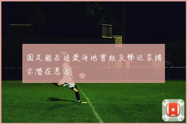 国足能否逆袭海地曾经交锋记录揭示潜在悬念