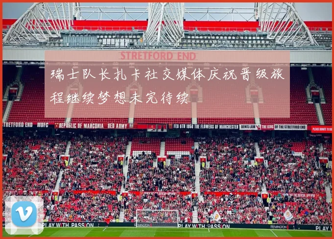 瑞士队长扎卡社交媒体庆祝晋级旅程继续梦想未完待续