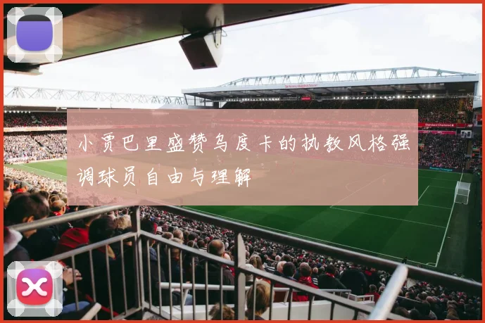 小贾巴里盛赞乌度卡的执教风格强调球员自由与理解