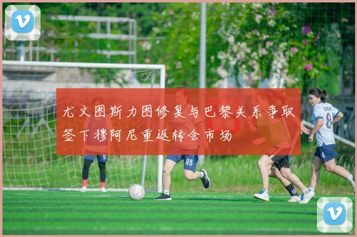 尤文图斯力图修复与巴黎关系争取签下穆阿尼重返转会市场