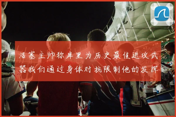 活塞主帅称库里为历史最佳进攻武器我们通过身体对抗限制他的发挥
