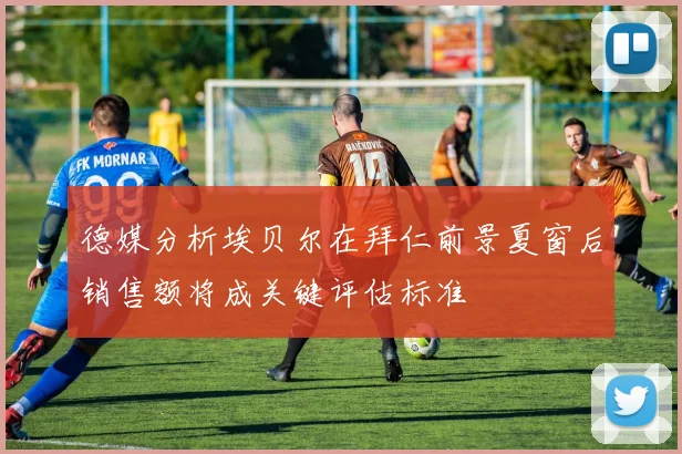 德媒分析埃贝尔在拜仁前景夏窗后销售额将成关键评估标准