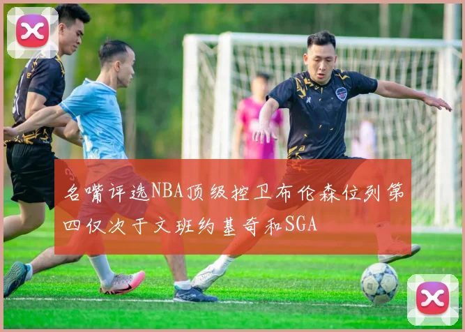 名嘴评选NBA顶级控卫布伦森位列第四仅次于文班约基奇和SGA