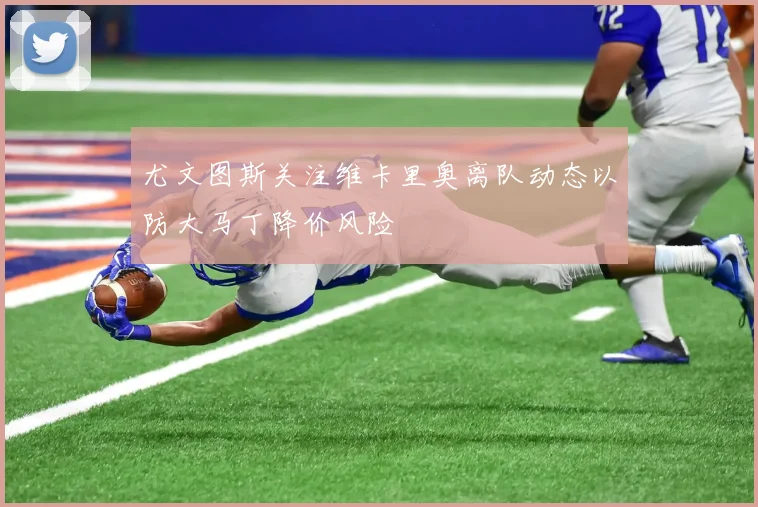 尤文图斯关注维卡里奥离队动态以防大马丁降价风险