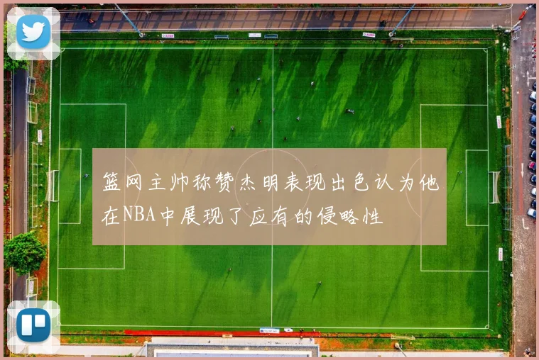 篮网主帅称赞杰明表现出色认为他在NBA中展现了应有的侵略性