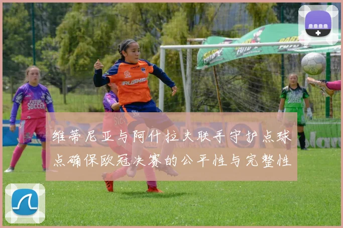 维蒂尼亚与阿什拉夫联手守护点球点确保欧冠决赛的公平性与完整性