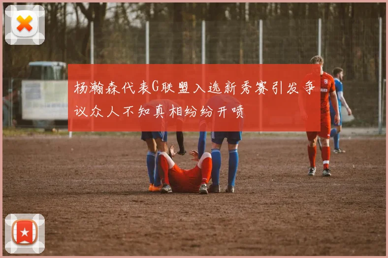 杨瀚森代表G联盟入选新秀赛引发争议众人不知真相纷纷开喷