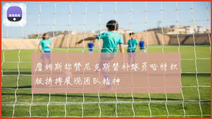 詹姆斯称赞尼克斯替补球员哈特积极拼搏展现团队精神