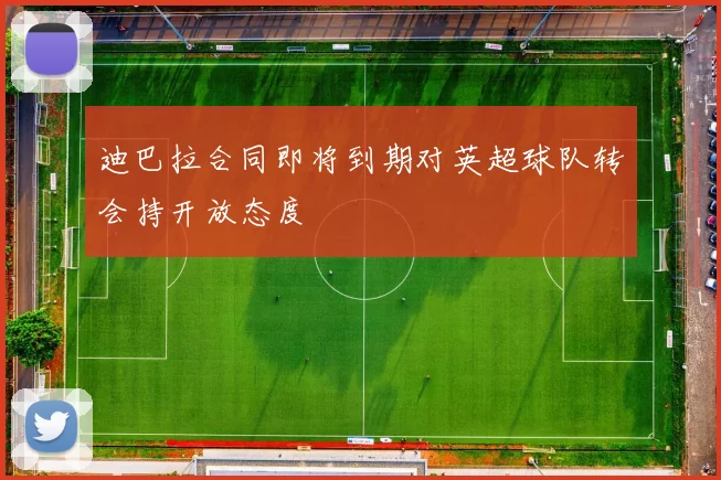 迪巴拉合同即将到期对英超球队转会持开放态度