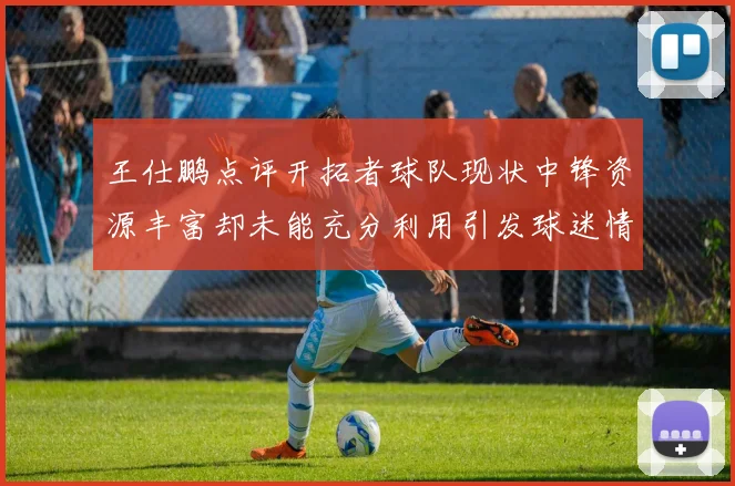 王仕鹏点评开拓者球队现状中锋资源丰富却未能充分利用引发球迷情感交织