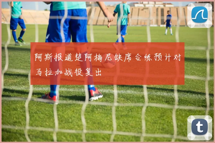 阿斯报道楚阿梅尼缺席合练预计对马拉加战役复出