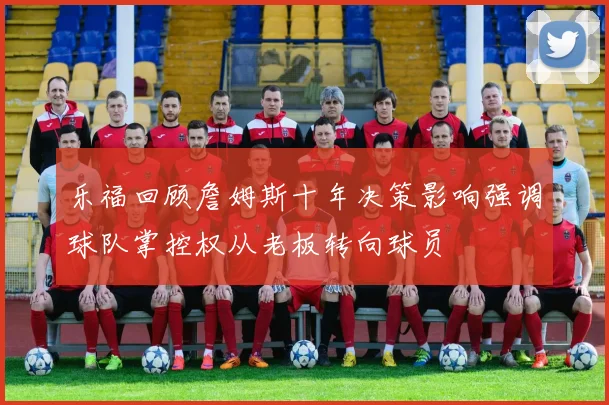 乐福回顾詹姆斯十年决策影响强调球队掌控权从老板转向球员